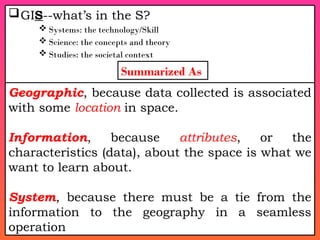 GIS--what’s in the S?
 Systems: the technology/Skill
 Science: the concepts and theory
 Studies: the societal context
Geographic, because data collected is associated
with some location in space.
Information, because attributes, or the
characteristics (data), about the space is what we
want to learn about.
System, because there must be a tie from the
information to the geography in a seamless
operation
Summarized As
 