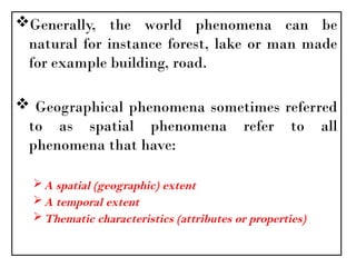 Generally, the world phenomena can be
natural for instance forest, lake or man made
for example building, road.
 Geographical phenomena sometimes referred
to as spatial phenomena refer to all
phenomena that have:
A spatial (geographic) extent
A temporal extent
Thematic characteristics (attributes or properties)
 
