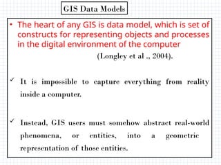 • The heart of any GIS is data model, which is set of
constructs for representing objects and processes
in the digital environment of the computer
(Longley et al ., 2004).
 It is impossible to capture everything from reality
inside a computer.
 Instead, GIS users must somehow abstract real-world
phenomena, or entities, into a geometric
representation of those entities.
GIS Data Models
 