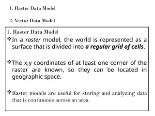 1. Raster Data Model
In a raster model, the world is represented as a
surface that is divided into a regular grid of cells.
The x,y coordinates of at least one corner of the
raster are known, so they can be located in
geographic space.
Raster models are useful for storing and analyzing data
that is continuous across an area.
1. Raster Data Model
2. Vector Data Model
 