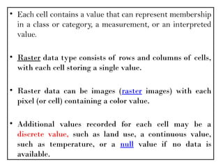 • Each cell contains a value that can represent membership
in a class or category, a measurement, or an interpreted
value.
• Raster data type consists of rows and columns of cells,
with each cell storing a single value.
• Raster data can be images (raster images) with each
pixel (or cell) containing a color value.
• Additional values recorded for each cell may be a
discrete value, such as land use, a continuous value,
such as temperature, or a null value if no data is
available.
 