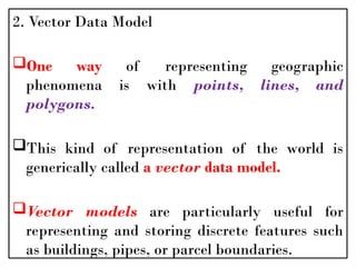 2. Vector Data Model
One way of representing geographic
phenomena is with points, lines, and
polygons.
This kind of representation of the world is
generically called a vector data model.
Vector models are particularly useful for
representing and storing discrete features such
as buildings, pipes, or parcel boundaries.
 