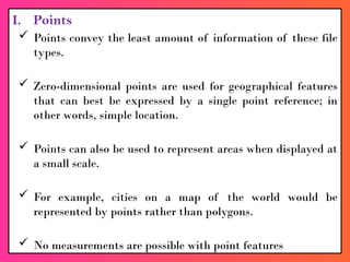 I. Points
 Points convey the least amount of information of these file
types.
 Zero-dimensional points are used for geographical features
that can best be expressed by a single point reference; in
other words, simple location.
 Points can also be used to represent areas when displayed at
a small scale.
 For example, cities on a map of the world would be
represented by points rather than polygons.
 No measurements are possible with point features
 
