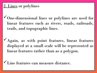 2. Lines or polylines
One-dimensional lines or polylines are used for
linear features such as rivers, roads, railroads,
trails, and topographic lines.
Again, as with point features, linear features
displayed at a small scale will be represented as
linear features rather than as a polygon.
Line features can measure distance.
 