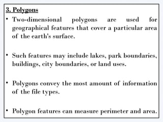 3. Polygons
• Two-dimensional polygons are used for
geographical features that cover a particular area
of the earth's surface.
• Such features may include lakes, park boundaries,
buildings, city boundaries, or land uses.
• Polygons convey the most amount of information
of the file types.
• Polygon features can measure perimeter and area.
 
