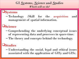 GI Systems, Science and Studies
Which will we do?
Systems
– Technology /Skill for the acquisition and
management of spatial information.
Science
– Comprehending the underlying conceptual issues
of representing data and processes in space-time.
– The theory and concepts behind the technology.
Studies
– Understanding the social, legal and ethical issues
associated with the application of GISy and GISc.
 