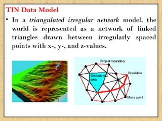 TIN Data Model
• In a triangulated irregular network model, the
world is represented as a network of linked
triangles drawn between irregularly spaced
points with x-, y-, and z-values.
 