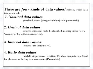There are four kinds of data values/scales by which data
is represented.
1. Nominal data values:
grassland, forest (categorical data).(non parametric)
2. Ordinal data values:
household income could be classified as being either ‘low’,
‘average’ or high. (Non parametric).
3. Interval data values:
temperature (parametric).
4. Ratio data values:
rainfall, air pressure, elevation. Do allow computation. Used
for phenomena having true zero value. (Parametric)
 