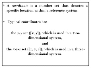 • A coordinate is a number set that denotes a
specific location within a reference system.
• Typical coordinates are
the x-y set ([x, y]), which is used in a two-
dimensional system,
and
the x-y-z set ([x, y, z]), which is used in a three-
dimensional system.
 