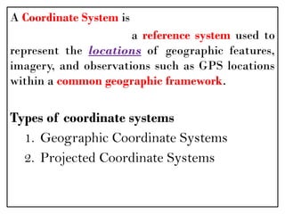 A Coordinate System is
a reference system used to
represent the locations of geographic features,
imagery, and observations such as GPS locations
within a common geographic framework.
Types of coordinate systems
1. Geographic Coordinate Systems
2. Projected Coordinate Systems
 