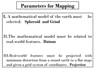 Parameters for Mapping
I. A mathematical model of the earth must be
selected. Spheroid and Geiod
II.The mathematical model must be related to
real-world features. Datum
III.Real-world features must be projected with
minimum distortion from a round earth to a flat map;
and given a grid system of coordinates. Projection
 