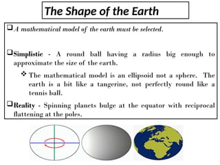 The Shape of the Earth
A mathematical model of the earth must be selected.
Simplistic - A round ball having a radius big enough to
approximate the size of the earth.
 The mathematical model is an ellipsoid not a sphere. The
earth is a bit like a tangerine, not perfectly round like a
tennis ball.
Reality - Spinning planets bulge at the equator with reciprocal
flattening at the poles.
 