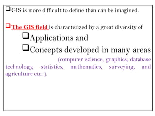 GIS is more difficult to define than can be imagined.
The GIS field is characterized by a great diversity of
Applications and
Concepts developed in many areas
(computer science, graphics, database
technology, statistics, mathematics, surveying, and
agriculture etc. ).
 