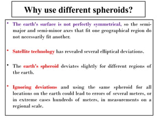 Why use different spheroids?
• The earth's surface is not perfectly symmetrical, so the semi-
major and semi-minor axes that fit one geographical region do
not necessarily fit another.
• Satellite technology has revealed several elliptical deviations.
• The earth's spheroid deviates slightly for different regions of
the earth.
• Ignoring deviations and using the same spheroid for all
locations on the earth could lead to errors of several meters, or
in extreme cases hundreds of meters, in measurements on a
regional scale.
 