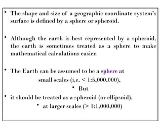 • The shape and size of a geographic coordinate system’s
surface is defined by a sphere or spheroid.
• Although the earth is best represented by a spheroid,
the earth is sometimes treated as a sphere to make
mathematical calculations easier.
• The Earth can be assumed to be a sphere at
small scales (i.e. < 1:5,000,000),
• But
• it should be treated as a spheroid (or ellipsoid).
• at larger scales (> 1:1,000,000)
 