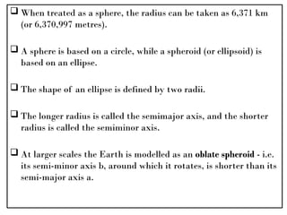  When treated as a sphere, the radius can be taken as 6,371 km
(or 6,370,997 metres).
 A sphere is based on a circle, while a spheroid (or ellipsoid) is
based on an ellipse.
 The shape of an ellipse is defined by two radii.
 The longer radius is called the semimajor axis, and the shorter
radius is called the semiminor axis.
 At larger scales the Earth is modelled as an oblate spheroid - i.e.
its semi-minor axis b, around which it rotates, is shorter than its
semi-major axis a.
 