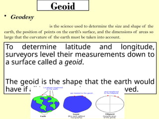 Geoid
• Geodesy
is the science used to determine the size and shape of the
earth, the position of points on the earth's surface, and the dimensions of areas so
large that the curvature of the earth must be taken into account.
To determine latitude and longitude,
surveyors level their measurements down to
a surface called a geoid.
The geoid is the shape that the earth would
have if all its topography were removed.
 