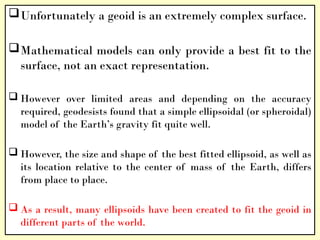 Unfortunately a geoid is an extremely complex surface.
Mathematical models can only provide a best fit to the
surface, not an exact representation.
 However over limited areas and depending on the accuracy
required, geodesists found that a simple ellipsoidal (or spheroidal)
model of the Earth’s gravity fit quite well.
 However, the size and shape of the best fitted ellipsoid, as well as
its location relative to the center of mass of the Earth, differs
from place to place.
 As a result, many ellipsoids have been created to fit the geoid in
different parts of the world.
 