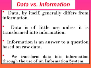 Data vs. Information
• Data, by itself, generally differs from
information.
• Data is of little use unless it is
transformed into information.
• Information is an answer to a question
based on raw data.
• We transform data into information
through the use of an Information System.
 