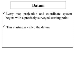Datum
Every map projection and coordinate system
begins with a precisely surveyed starting point.
 This starting is called the datum.
 