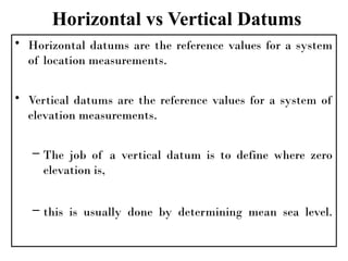 Horizontal vs Vertical Datums
• Horizontal datums are the reference values for a system
of location measurements.
• Vertical datums are the reference values for a system of
elevation measurements.
– The job of a vertical datum is to define where zero
elevation is,
– this is usually done by determining mean sea level.
 