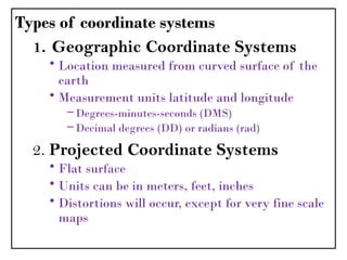Types of coordinate systems
1. Geographic Coordinate Systems
• Location measured from curved surface of the
earth
• Measurement units latitude and longitude
– Degrees-minutes-seconds (DMS)
– Decimal degrees (DD) or radians (rad)
2. Projected Coordinate Systems
• Flat surface
• Units can be in meters, feet, inches
• Distortions will occur, except for very fine scale
maps
 