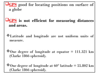 GPS good for locating positions on surface of
a globe
GPS is not efficient for measuring distances
and areas.
Latitude and longitude are not uniform units of
measure.
One degree of longitude at equator = 111.321 km
(Clarke 1866 spheroid).
One degree of longitude at 60° latitude = 55.802 km
(Clarke 1866 spheroid).
 