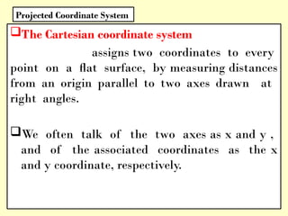 The Cartesian coordinate system
assigns two coordinates to every
point on a ﬂat surface, by measuring distances
from an origin parallel to two axes drawn at
right angles.
We often talk of the two axes as x and y ,
and of the associated coordinates as the x
and y coordinate, respectively.
Projected Coordinate System
 