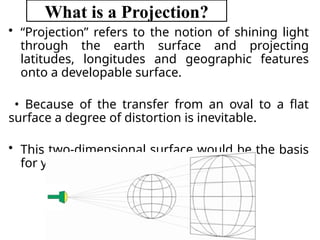What is a Projection?
• “Projection” refers to the notion of shining light
through the earth surface and projecting
latitudes, longitudes and geographic features
onto a developable surface.
• Because of the transfer from an oval to a flat
surface a degree of distortion is inevitable.
• This two-dimensional surface would be the basis
for your map.
 
