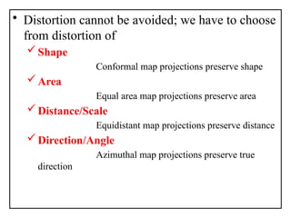 • Distortion cannot be avoided; we have to choose
from distortion of
Shape
Conformal map projections preserve shape
Area
Equal area map projections preserve area
Distance/Scale
Equidistant map projections preserve distance
Direction/Angle
Azimuthal map projections preserve true
direction
 