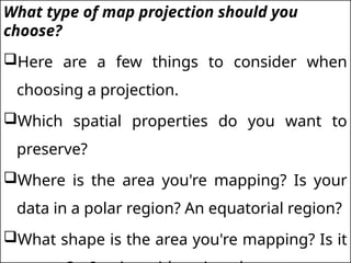 What type of map projection should you
choose?
Here are a few things to consider when
choosing a projection.
Which spatial properties do you want to
preserve?
Where is the area you're mapping? Is your
data in a polar region? An equatorial region?
What shape is the area you're mapping? Is it
 