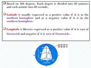  Based on 360 degrees. Each degree is divided into 60 minutes
and each minute into 60 seconds.
 Latitude is usually expressed as a positive value if it is in the
northern hemisphere and as a negative value if it is in the
southern hemisphere.
 Longitude is likewise expressed as a positive value if it is east of
Greenwich and negative if it is west of Greenwich.
 