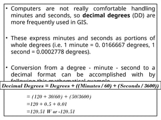 • Computers are not really comfortable handling
minutes and seconds, so decimal degrees (DD) are
more frequently used in GIS.
• These express minutes and seconds as portions of
whole degrees (i.e. 1 minute = 0. 0166667 degrees, 1
second = 0.0002778 degrees).
• Conversion from a degree - minute - second to a
decimal format can be accomplished with by
following this mathematical example
= (120 + 30/60) + (50/3600)
=120 + 0.5 + 0.01
=120.51 W or -120.51
Decimal Degrees = Degrees + ((Minutes / 60) + (Seconds / 3600))
 