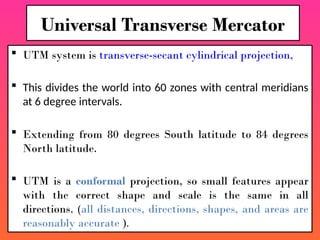  UTM system is transverse-secant cylindrical projection,
 This divides the world into 60 zones with central meridians
at 6 degree intervals.
 Extending from 80 degrees South latitude to 84 degrees
North latitude.
 UTM is a conformal projection, so small features appear
with the correct shape and scale is the same in all
directions. (all distances, directions, shapes, and areas are
reasonably accurate ).
Universal Transverse Mercator
 
