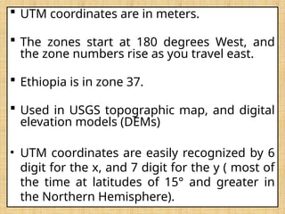 UTM coordinates are in meters.
 The zones start at 180 degrees West, and
the zone numbers rise as you travel east.
 Ethiopia is in zone 37.
 Used in USGS topographic map, and digital
elevation models (DEMs)
• UTM coordinates are easily recognized by 6
digit for the x, and 7 digit for the y ( most of
the time at latitudes of 15° and greater in
the Northern Hemisphere).
 