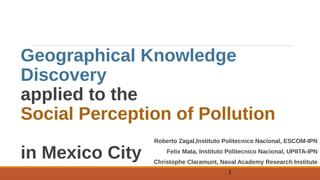 Geographical Knowledge
Discovery
applied to the
Social Perception of Pollution
in Mexico City
Roberto Zagal,Instituto Politecnico Nacional, ESCOM-IPN
Felix Mata, Instituto Politecnico Nacional, UPIITA-IPN
Christophe Claramunt, Naval Academy Research Institute
1
 
