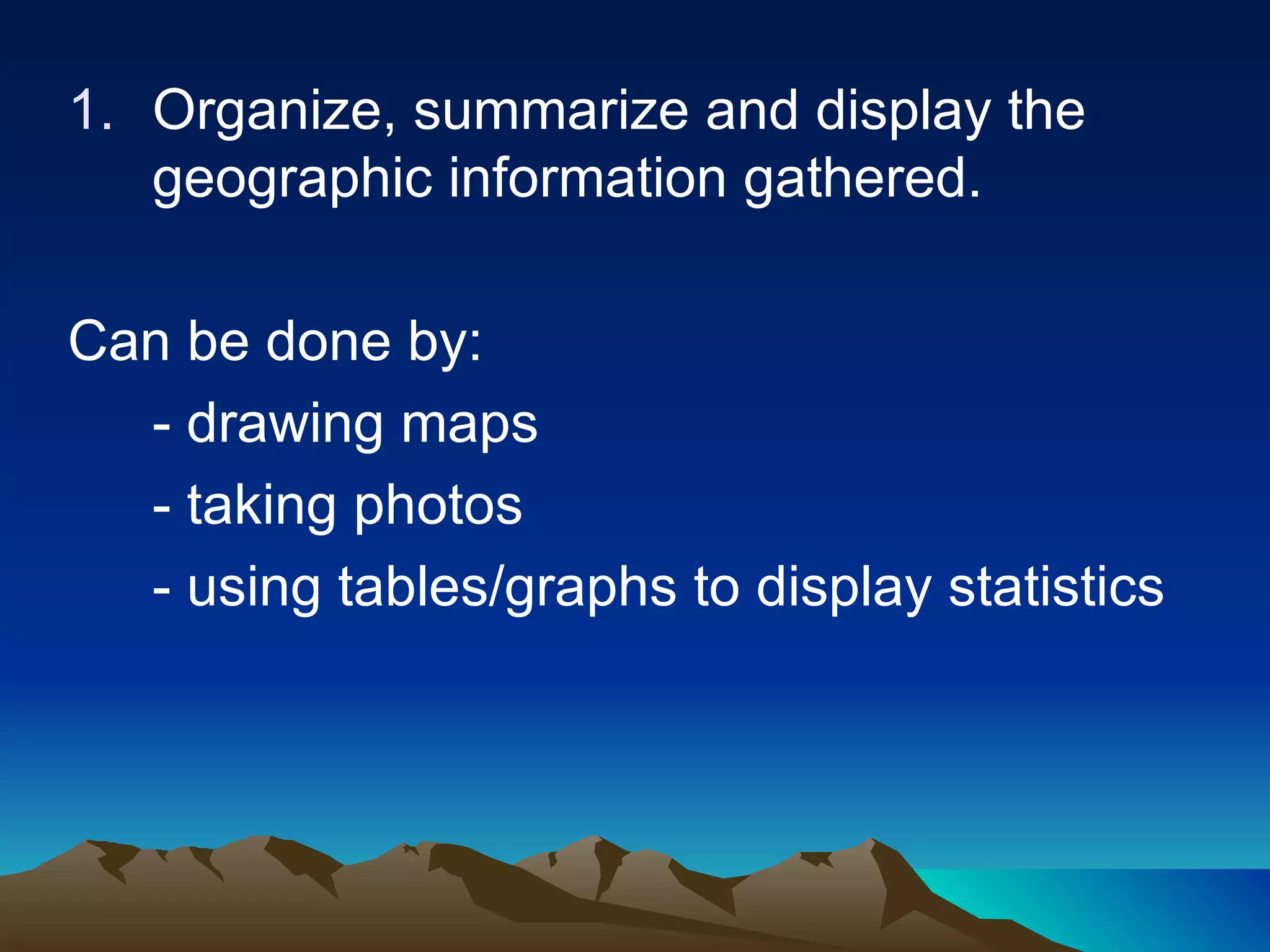 Organize, summarize and display the geographic information gathered. Can be done by: - drawing maps - taking photos - using tables/graphs to display statistics