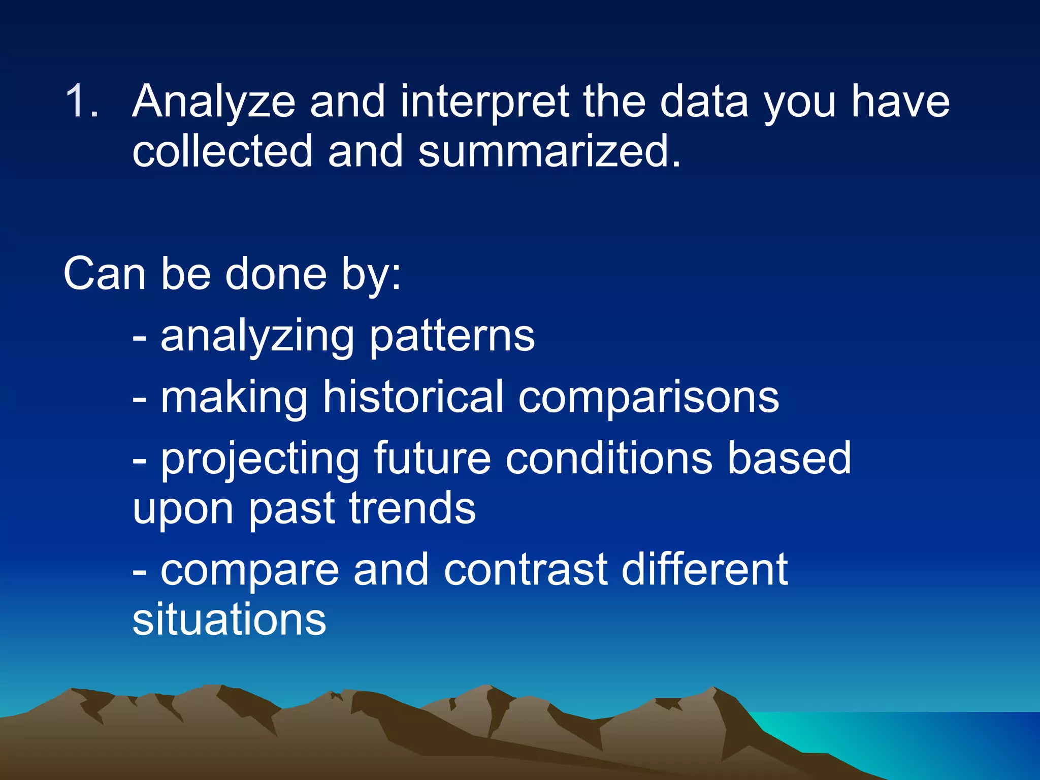 Analyze and interpret the data you have collected and summarized. Can be done by: - analyzing patterns - making historical comparisons - projecting future conditions based upon past trends - compare and contrast different situations