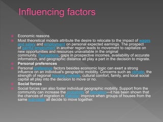  Economic reasons
 Most theoretical models attribute the desire to relocate to the impact of wages
and salary and employment on personal expected earnings. The prospect
of gainful employment in another region leads to movement to capitalize on
new opportunities and resources unavailable in the original
community. Perceptions, gaps in prospective incomes, availability of accurate
information, and geographic distance all play a part in the decision to migrate.
 Personal preferences
 Personal preference factors besides economic logic can exert a strong
influence on an individual's geographic mobility. Concerns such as climate, the
strength of regional housing markets, cultural comfort, family, and local social
capital all play into the decision to move or no.
 Social forces
 Social forces can also foster individual geographic mobility. Support from the
community can increase the probability of relocation—it has been shown that
the chances of migration in Pakistan improve when groups of houses from the
same sub-caste all decide to move together.
 
