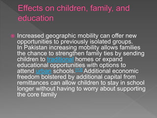  Increased geographic mobility can offer new
opportunities to previously isolated groups.
In Pakistan increasing mobility allows families
the chance to strengthen family ties by sending
children to traditional homes or expand
educational opportunities with options to
attend urban schools.[13] Additional economic
freedom bolstered by additional capital from
remittances can allow children to stay in school
longer without having to worry about supporting
the core family
 