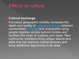  Cultural exchange
 Increased geographic mobility increases the
depth and quality of cultural exchange between
communities.[4] Travel and cooperation bring
people together across cultural divides and
facilitate the trade of customs and ideas. New
community members bring unique talents and
skills that can improve overall services and
bring additional opportunity to an area
 