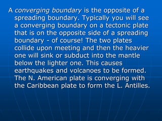 A converging boundary is the opposite of a
spreading boundary. Typically you will see
a converging boundary on a tectonic plate
that is on the opposite side of a spreading
boundary - of course! The two plates
collide upon meeting and then the heavier
one will sink or subduct into the mantle
below the lighter one. This causes
earthquakes and volcanoes to be formed.
The N. American plate is converging with
the Caribbean plate to form the L. Antilles.
 