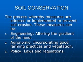SOIL CONSERVATION
The process whereby measures are
adopted or implemented to prevent
soil erosion. These measures can
be:
1. Engineering: Altering the gradient
of the land.
2. Agronomic: Incorporating good
farming practices and vegetation.
3. Policy: Laws and regulations.
 