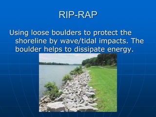 RIP-RAP
Using loose boulders to protect the
shoreline by wave/tidal impacts. The
boulder helps to dissipate energy.
 