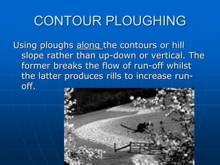 CONTOUR PLOUGHING
Using ploughs along the contours or hill
slope rather than up-down or vertical. The
former breaks the flow of run-off whilst
the latter produces rills to increase run-
off.
 
