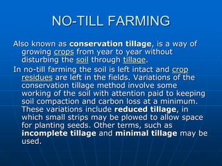 NO-TILL FARMING
Also known as conservation tillage, is a way of
growing crops from year to year without
disturbing the soil through tillage.
In no-till farming the soil is left intact and crop
residues are left in the fields. Variations of the
conservation tillage method involve some
working of the soil with attention paid to keeping
soil compaction and carbon loss at a minimum.
These variations include reduced tillage, in
which small strips may be plowed to allow space
for planting seeds. Other terms, such as
incomplete tillage and minimal tillage may be
used.
 