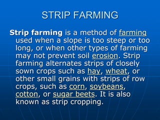 STRIP FARMING
Strip farming is a method of farming
used when a slope is too steep or too
long, or when other types of farming
may not prevent soil erosion. Strip
farming alternates strips of closely
sown crops such as hay, wheat, or
other small grains with strips of row
crops, such as corn, soybeans,
cotton, or sugar beets. It is also
known as strip cropping.
 