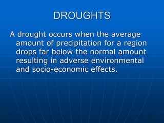 DROUGHTS
A drought occurs when the average
amount of precipitation for a region
drops far below the normal amount
resulting in adverse environmental
and socio-economic effects.
 
