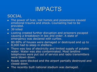 IMPACTS
SOCIAL
 The power of Ivan, lost homes and possessions caused
emotional trauma and shock. Counseling had to be
provided.
 39 killed
 Looting created further disruption and prisoners escaped
causing a breakdown in law and order. A state of
emergency was declared with curfew.
 80-90% of houses were damaged or destroyed and up to
8,000 had to sleep in shelters.
 There was loss of electricity and limited supply of potable
water. Water was also contaminated. Most landline
telephones were put out of service and radio transmitters
were blown down.
 Roads were blocked and the airport partially destroyed and
closed down.
 The recently built national stadium was damaged.
 