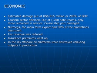 ECONOMIC
 Estimated damage put at US$ 815 million or 200% of GDP.
 Tourism sector affected. Out of 1,700 hotel rooms, only
three remained in service. Cruise ship port damaged.
 Nutmegs, the main farm export had 90% of the plantations
destroyed.
 Tax revenue was reduced .
 Insurance premiums went up.
 In the US offshore oil platforms were destroyed reducing
outputs in production.
 